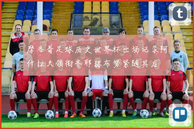 摩洛哥足球历史世界杯出场记录阿什拉夫领衔齐耶赫布努紧随其后